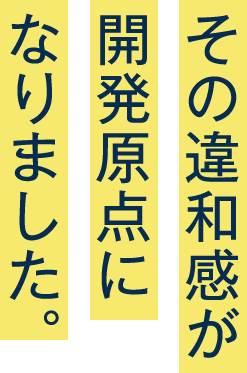 その違和感が開発原点になりました。